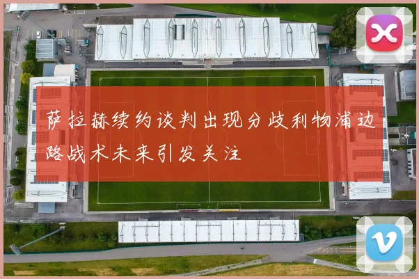 萨拉赫续约谈判出现分歧利物浦边路战术未来引发关注